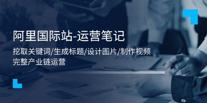 （11508期）阿里国际站-运营笔记：挖取关键词/生成标题/设计图片/制作视频/56节课-立业有术
