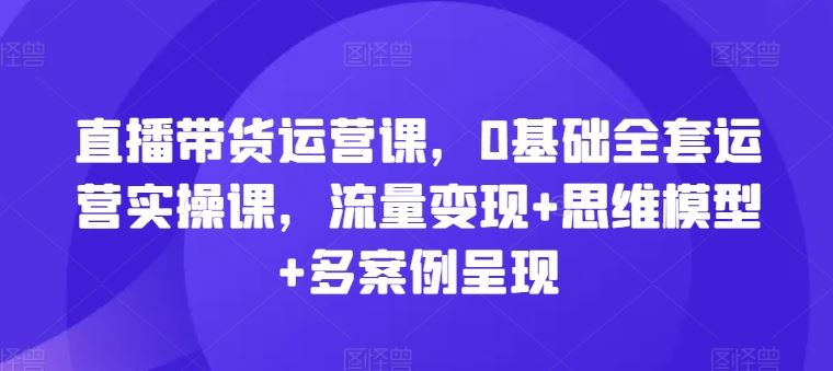 直播带货运营课，0基础全套运营实操课，流量变现+思维模型+多案例呈现-立业有术