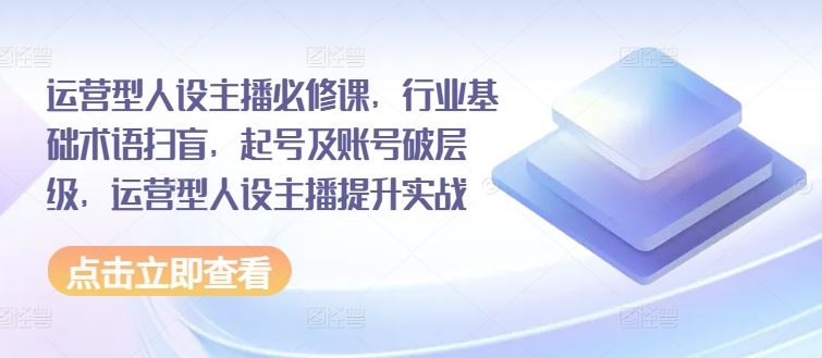 运营型人设主播必修课，行业基础术语扫盲，起号及账号破层级，运营型人设主播提升实战-立业有术