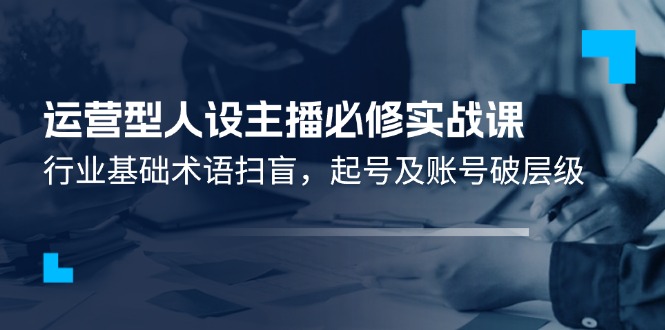 （11605期）运营型·人设主播必修实战课：行业基础术语扫盲，起号及账号破层级-立业有术