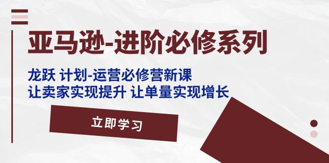 （11623期）亚马逊-进阶必修系列，龙跃 计划-运营必修营新课，让卖家实现提升 让单…-立业有术