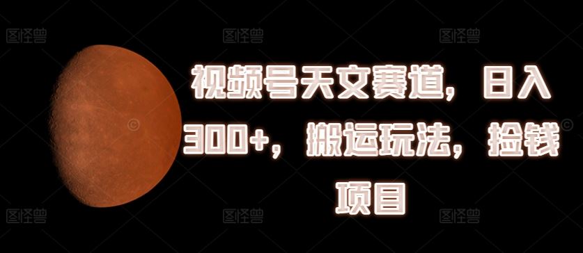 视频号天文赛道，日入300+，搬运玩法，捡钱项目【揭秘】-立业有术