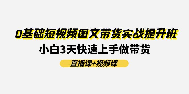 0基础短视频图文带货实战提升班，小白3天快速上手做带货(直播课+视频课)-立业有术
