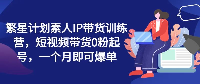 繁星计划素人IP带货训练营，短视频带货0粉起号，一个月即可爆单-立业有术