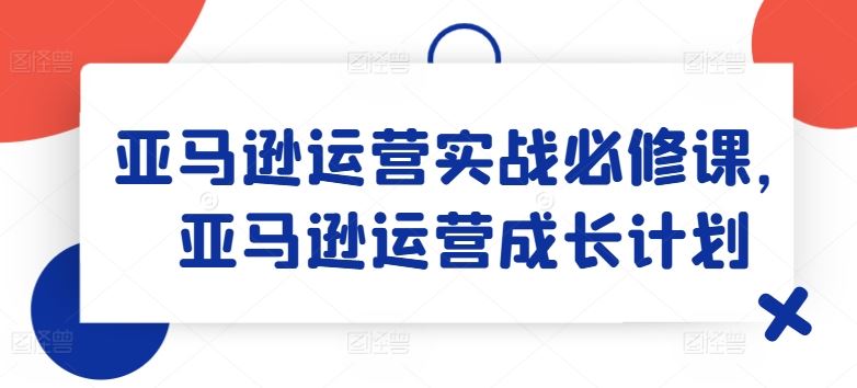 亚马逊运营实战必修课，亚马逊运营成长计划-立业有术