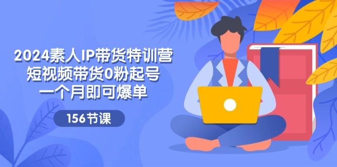2024素人IP带货特训营，短视频带货0粉起号，一个月即可爆单（156节）-立业有术
