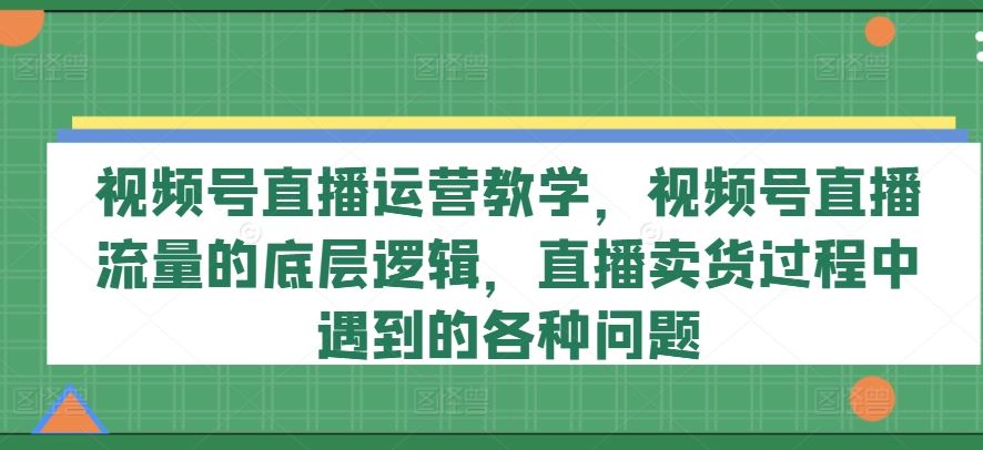视频号直播运营教学，视频号直播流量的底层逻辑，直播卖货过程中遇到的各种问题-立业有术