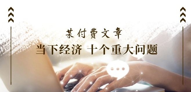 某付费文章《当下经济 十个重大问题》覆盖了大家关心的全部经济类话题-立业有术