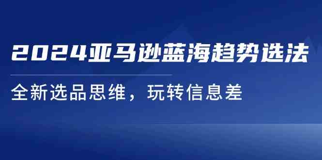 2024亚马逊蓝海趋势选法，全新选品思维，玩转信息差-立业有术