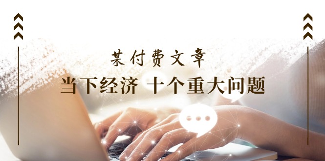 （11707期）某付费文章《当下经济 十个重大问题》覆盖了大家关心的全部经济类话题-立业有术