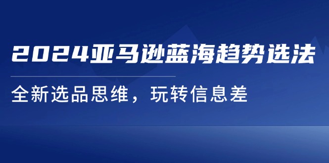 （11703期）2024亚马逊蓝海趋势选法，全新选品思维，玩转信息差-立业有术