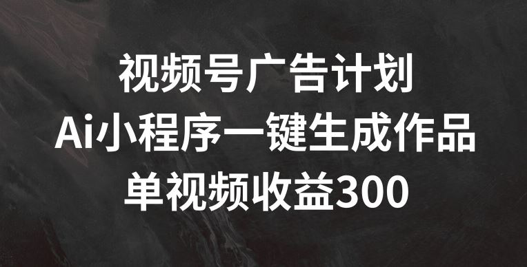 视频号广告计划，AI小程序一键生成作品， 单视频收益300+【揭秘】-立业有术