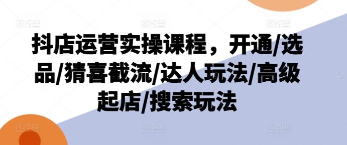 抖店运营实操课程，开通/选品/猜喜截流/达人玩法/高级起店/搜索玩法-立业有术