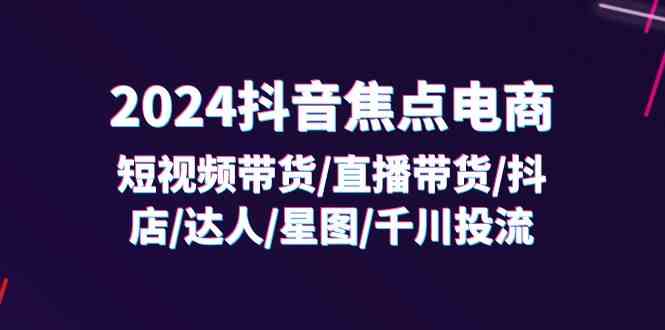 2024抖音焦点电商：短视频带货/直播带货/抖店/达人/星图/千川投流/32节课-立业有术