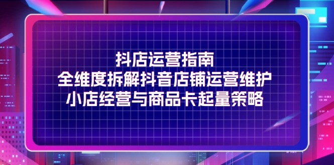 （11799期）抖店运营指南，全维度拆解抖音店铺运营维护，小店经营与商品卡起量策略-立业有术