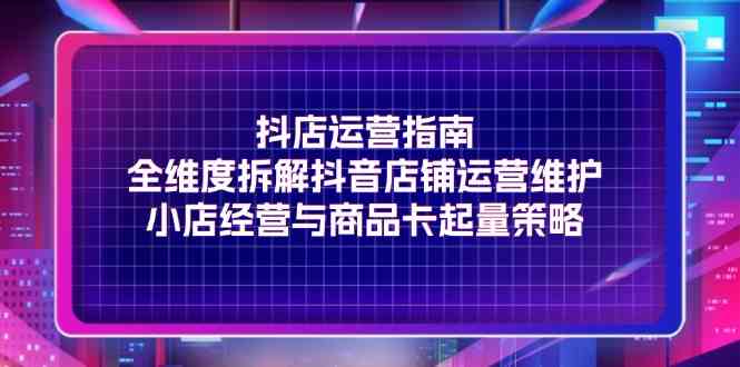 抖店运营指南，全维度拆解抖音店铺运营维护，小店经营与商品卡起量策略-立业有术