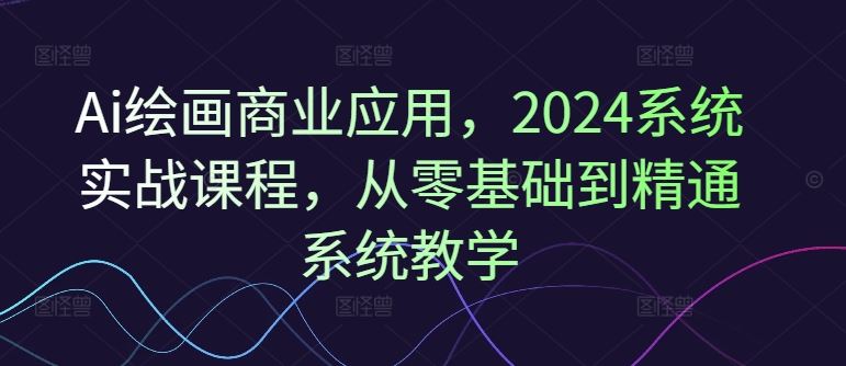 Ai绘画商业应用，2024系统实战课程，从零基础到精通系统教学-立业有术