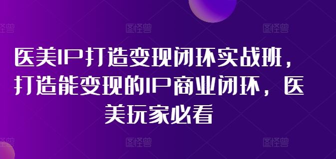 医美IP打造变现闭环实战班，打造能变现的IP商业闭环，医美玩家必看!-立业有术