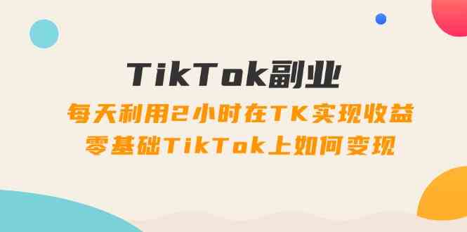 TikTok副业课：每天利用2小时在TK实现收益，零基础TikTok上如何变现（34节）-立业有术