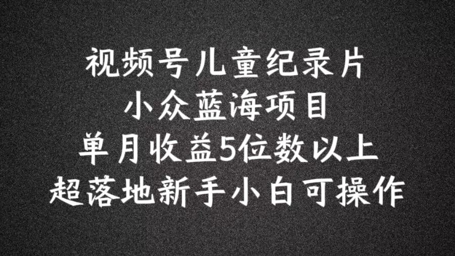 2024蓝海项目视频号儿童纪录片科普，单月收益5位数以上，新手小白可操作【揭秘】-立业有术