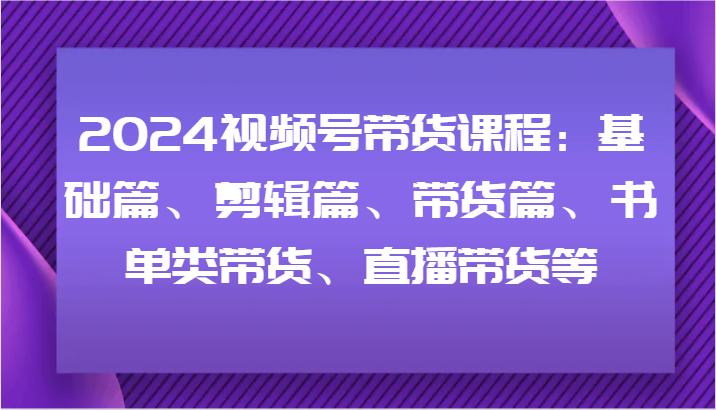 2024视频号带货课程：基础篇、剪辑篇、带货篇、书单类带货、直播带货等-立业有术