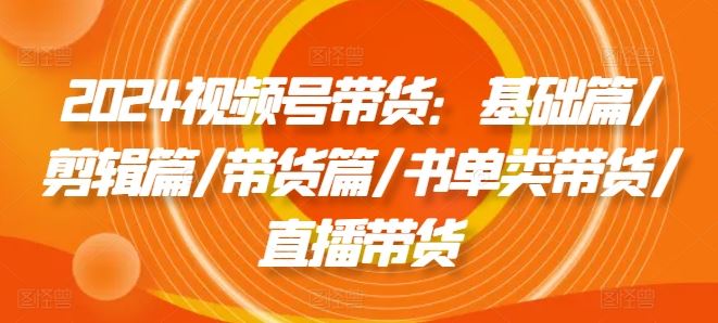 2024视频号带货：基础篇/剪辑篇/带货篇/书单类带货/直播带货-立业有术