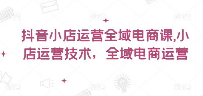 抖音小店运营全域电商课，​小店运营技术，全域电商运营-立业有术