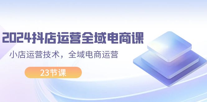 （11898期）2024抖店运营-全域电商课，小店运营技术，全域电商运营（23节课）-立业有术