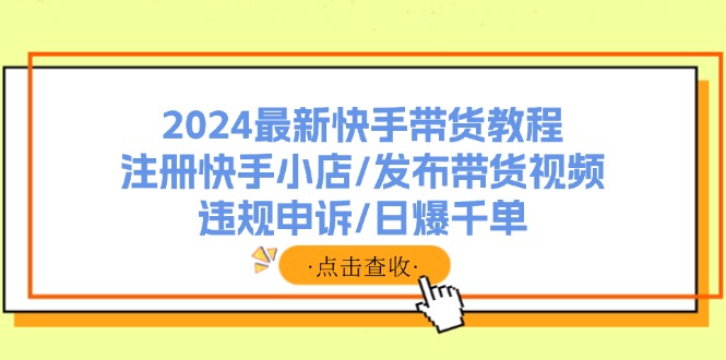 （11938期）2024最新快手带货教程：注册快手小店/发布带货视频/违规申诉/日爆千单-立业有术