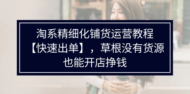 （11937期）淘系精细化铺货运营教程【快速出单】，草根没有货源，也能开店挣钱-立业有术