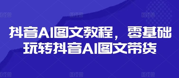 抖音AI图文教程，零基础玩转抖音AI图文带货-立业有术