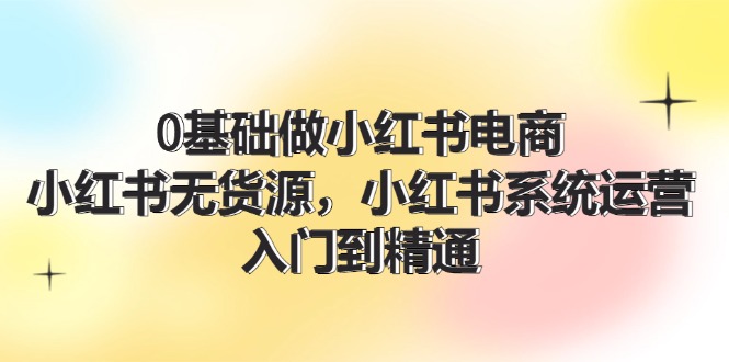 0基础做小红书电商，小红书无货源系统运营，入门到精通 (70节)-立业有术