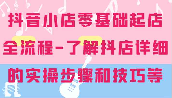 抖音小店零基础起店全流程-详细学习抖店的实操步骤和技巧等-立业有术