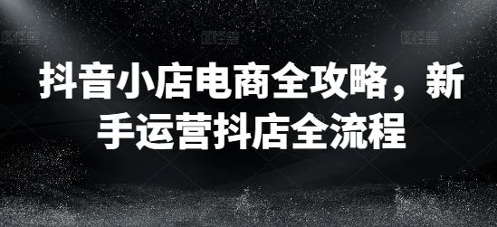 抖音小店电商全攻略，新手运营抖店全流程-立业有术