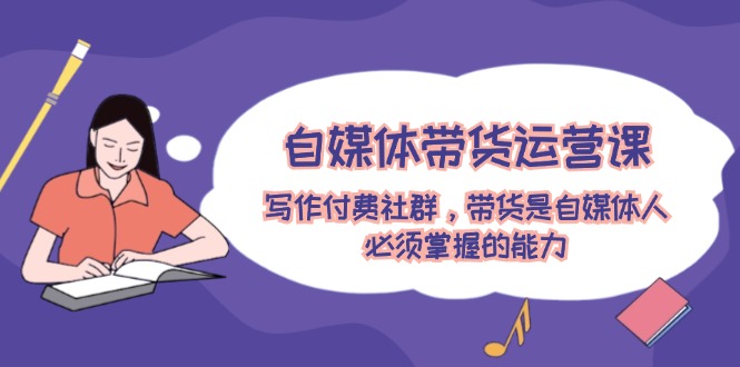 （12043期）自媒体带货运营课：写作付费社群，带货是自媒体人必须掌握的能力-立业有术
