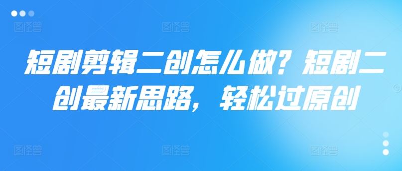 短剧剪辑二创怎么做？短剧二创最新思路，轻松过原创-立业有术