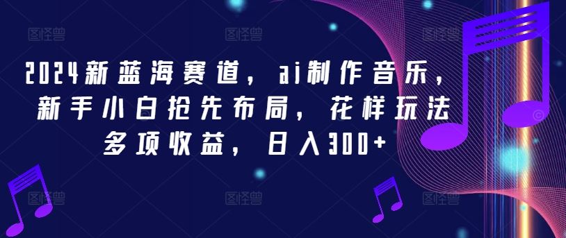 2024新蓝海赛道，ai制作音乐，新手小白抢先布局，花样玩法多项收益，日入300+【揭秘】-立业有术