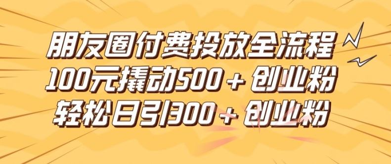 朋友圈高效付费投放全流程，100元撬动500+创业粉，日引流300加精准创业粉【揭秘】-立业有术