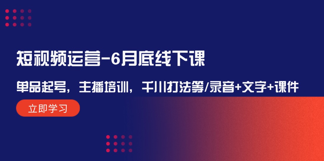短视频运营6月底线下课：单品起号，主播培训，千川打法等/录音+文字+课件-立业有术