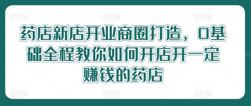 药店新店开业商圈打造，0基础全程教你如何开店开一定赚钱的药店-立业有术