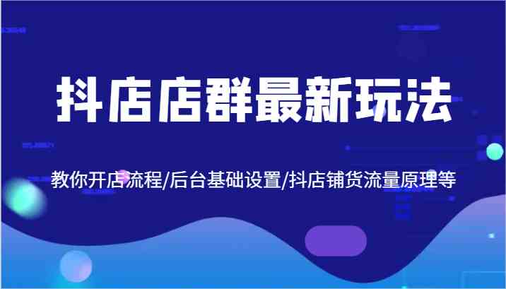 抖店店群最新玩法，教你开店流程/后台基础设置/抖店铺货流量原理等-立业有术