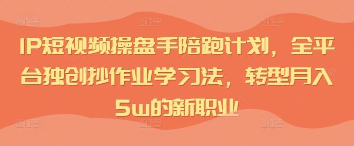 IP短视频操盘手陪跑计划，全平台独创抄作业学习法，转型月入5w的新职业-立业有术