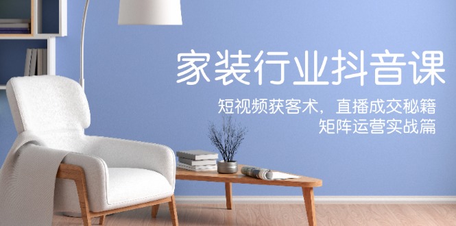 家装抖音课：短视频获客术，直播成交秘籍，矩阵运营实战篇-立业有术