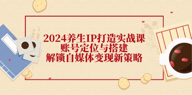 2024养生IP打造实战课：账号定位与搭建，解锁自媒体变现新策略-立业有术