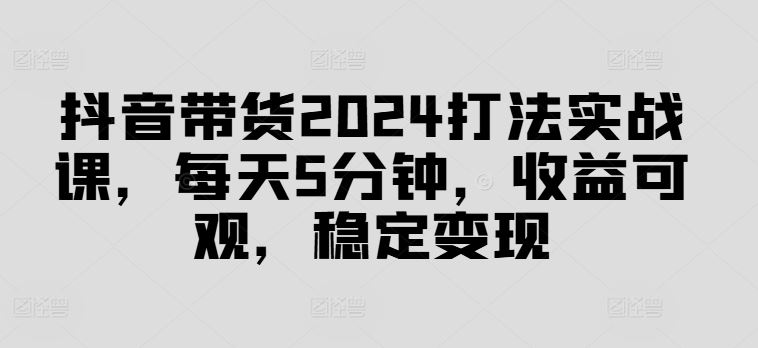 抖音带货2024打法实战课，每天5分钟，收益可观，稳定变现【揭秘】-立业有术
