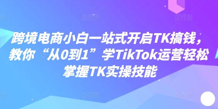 跨境电商小白一站式开启TK搞钱，教你“从0到1”学TikTok运营轻松掌握TK实操技能-立业有术