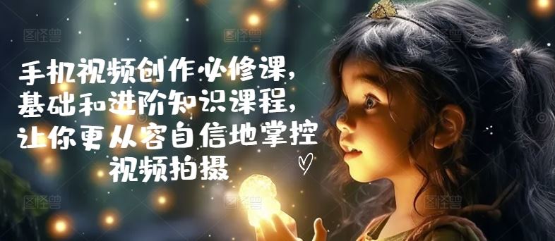 手机视频创作必修课，基础和进阶知识课程，让你更从容自信地掌控视频拍摄-立业有术