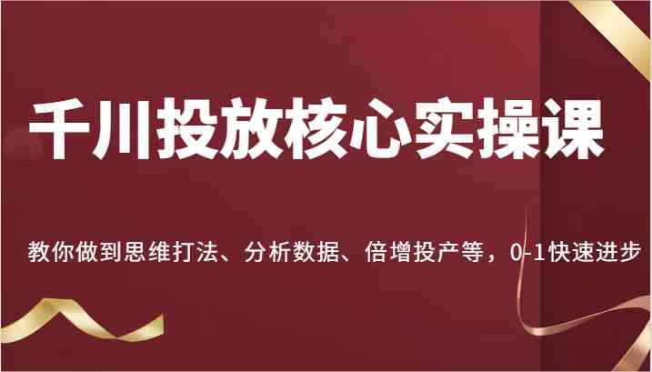 千川投放核心实操课，教你做到思维打法、分析数据、倍增投产等，0-1快速进步-立业有术