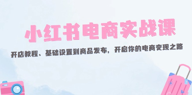 （12367期）小红书电商实战课：开店教程、基础设置到商品发布，开启你的电商变现之路-立业有术