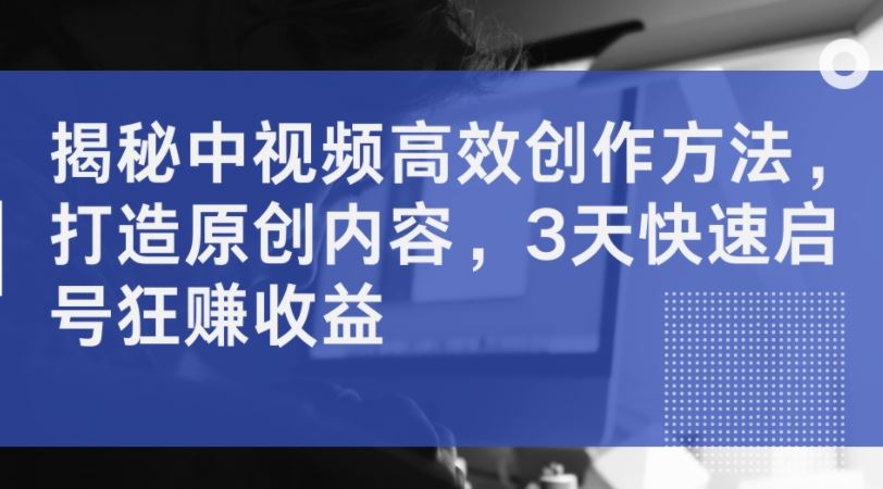 揭秘中视频高效创作方法，打造原创内容，3天快速启号狂赚收益-立业有术